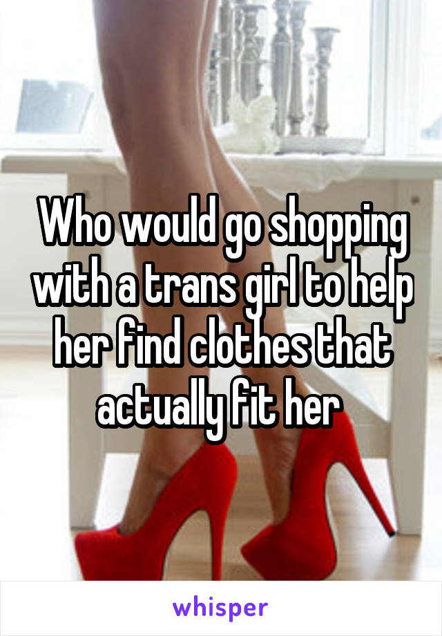 Who would go shopping with a trans girl to help her find clothes that actually fit her 