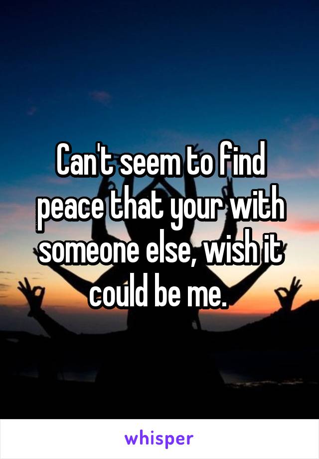 Can't seem to find peace that your with someone else, wish it could be me. 