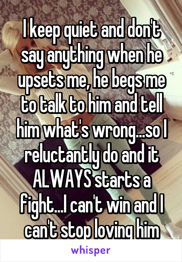 I keep quiet and don't say anything when he upsets me, he begs me to talk to him and tell him what's wrong...so I reluctantly do and it ALWAYS starts a fight...I can't win and I can't stop loving him