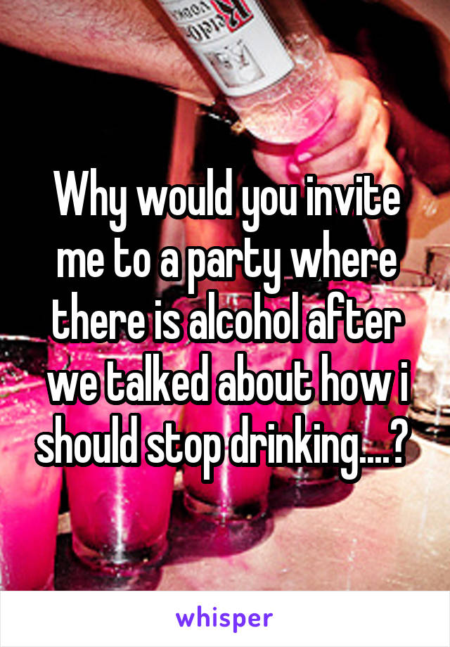 Why would you invite me to a party where there is alcohol after we talked about how i should stop drinking....? 