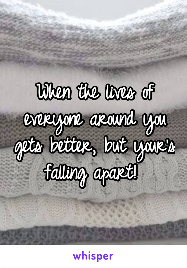 When the lives of everyone around you gets better, but your's falling apart! 