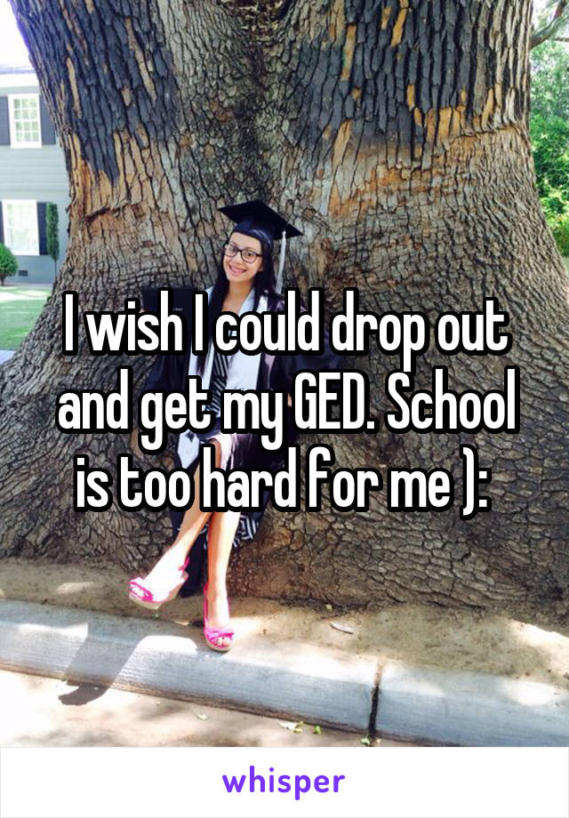 I wish I could drop out and get my GED. School is too hard for me ): 