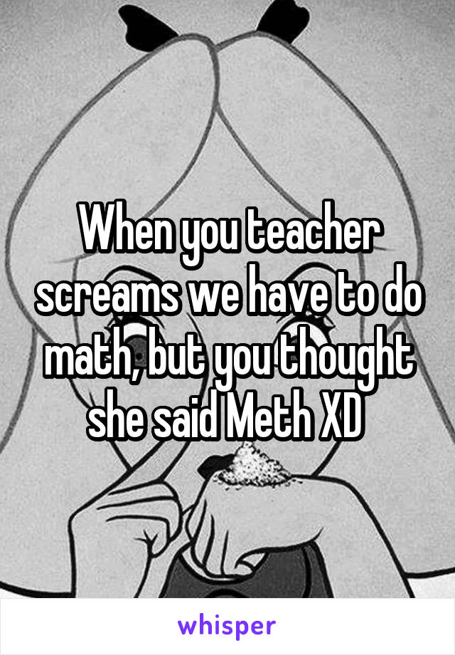 When you teacher screams we have to do math, but you thought she said Meth XD 