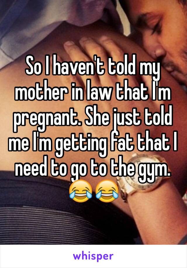 So I haven't told my mother in law that I'm pregnant. She just told me I'm getting fat that I need to go to the gym. 😂😂