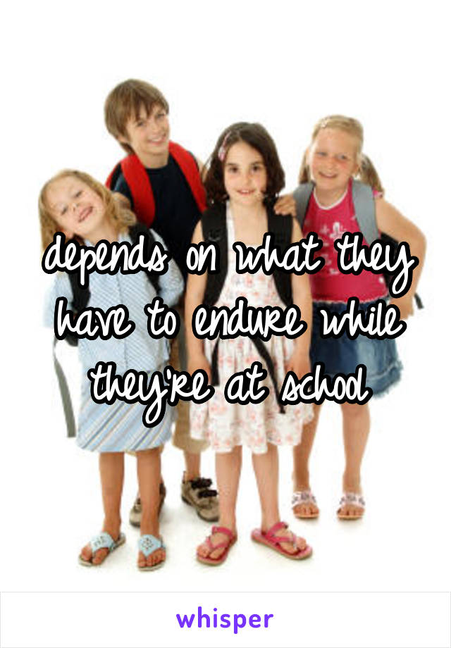 depends on what they have to endure while they're at school