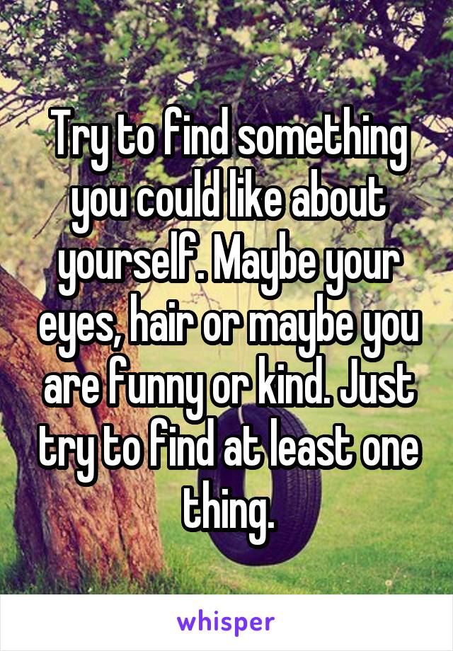 Try to find something you could like about yourself. Maybe your eyes, hair or maybe you are funny or kind. Just try to find at least one thing.