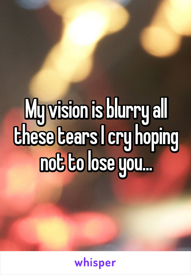 My vision is blurry all these tears I cry hoping not to lose you...