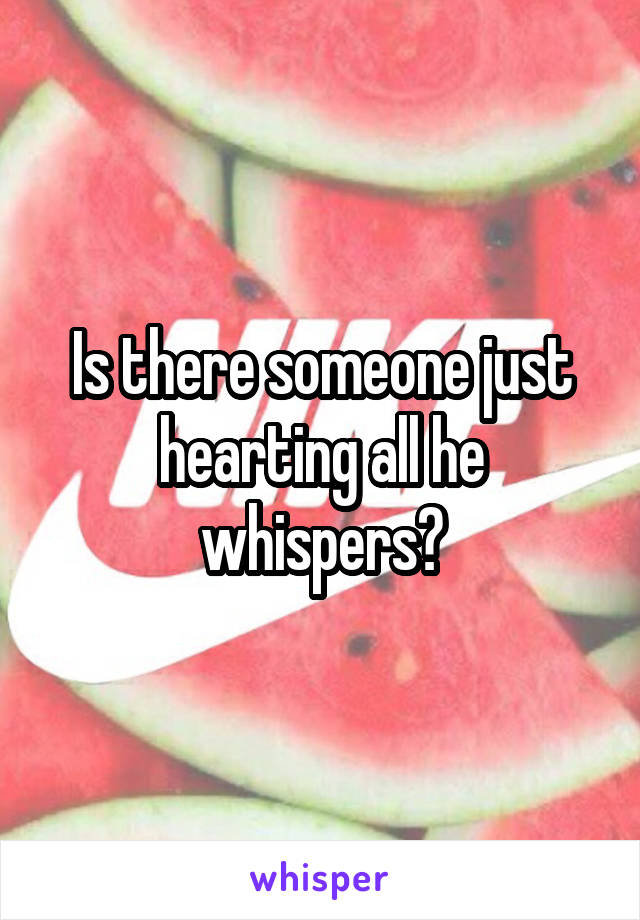 Is there someone just hearting all he whispers?