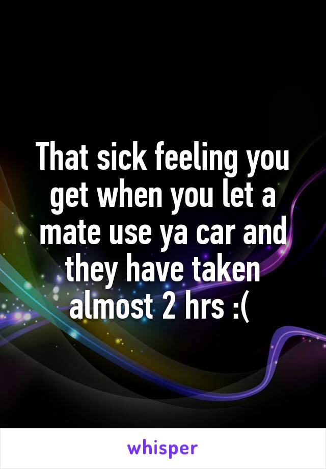 That sick feeling you get when you let a mate use ya car and they have taken almost 2 hrs :( 