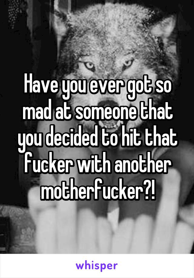 Have you ever got so mad at someone that you decided to hit that fucker with another motherfucker?!