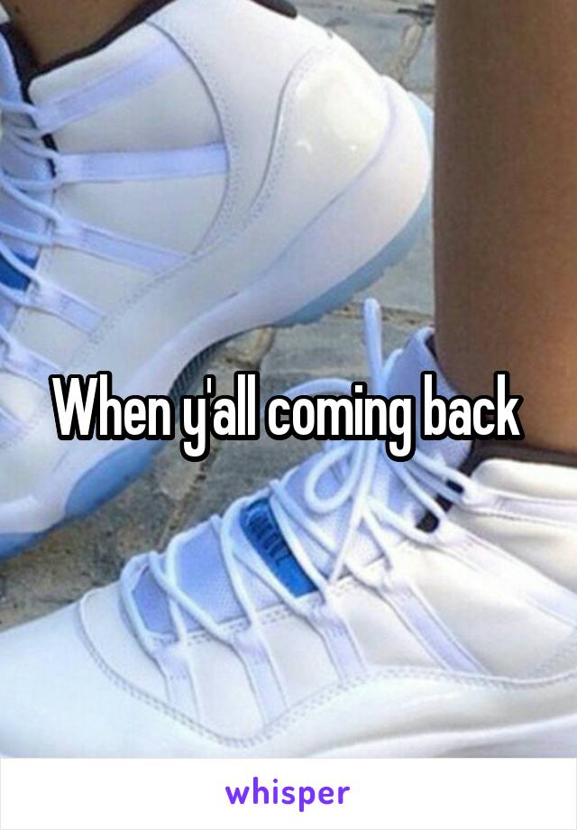 When y'all coming back 