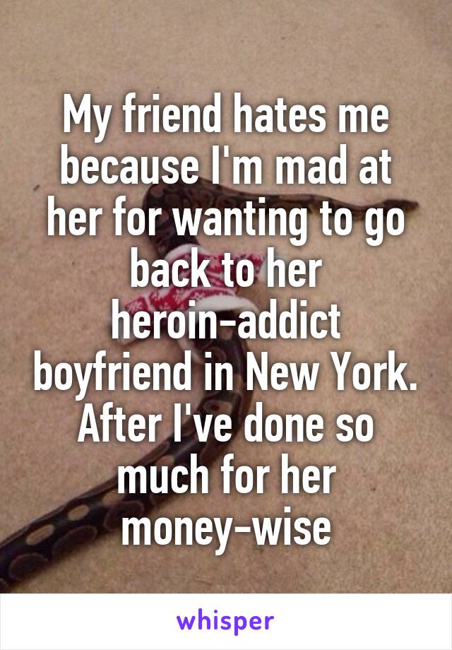 My friend hates me because I'm mad at her for wanting to go back to her heroin-addict boyfriend in New York. After I've done so much for her money-wise