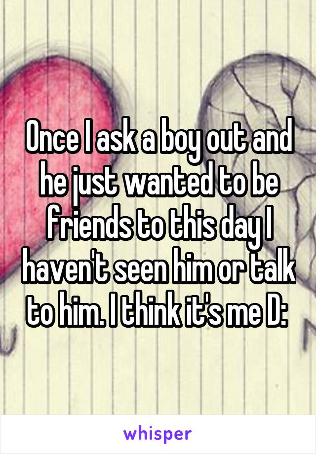 Once I ask a boy out and he just wanted to be friends to this day I haven't seen him or talk to him. I think it's me D: 