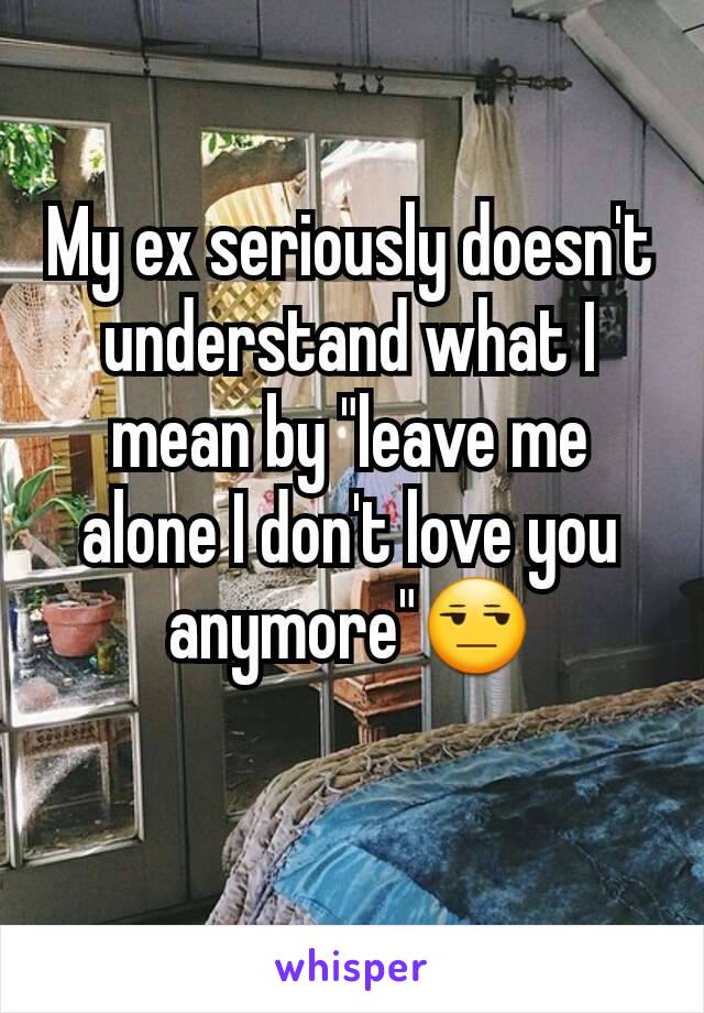 My ex seriously doesn't understand what I mean by "leave me alone I don't love you anymore"😒