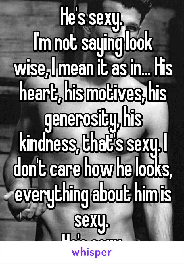 He's sexy. 
I'm not saying look wise, I mean it as in... His heart, his motives, his generosity, his kindness, that's sexy. I don't care how he looks, everything about him is sexy. 
He's sexy.