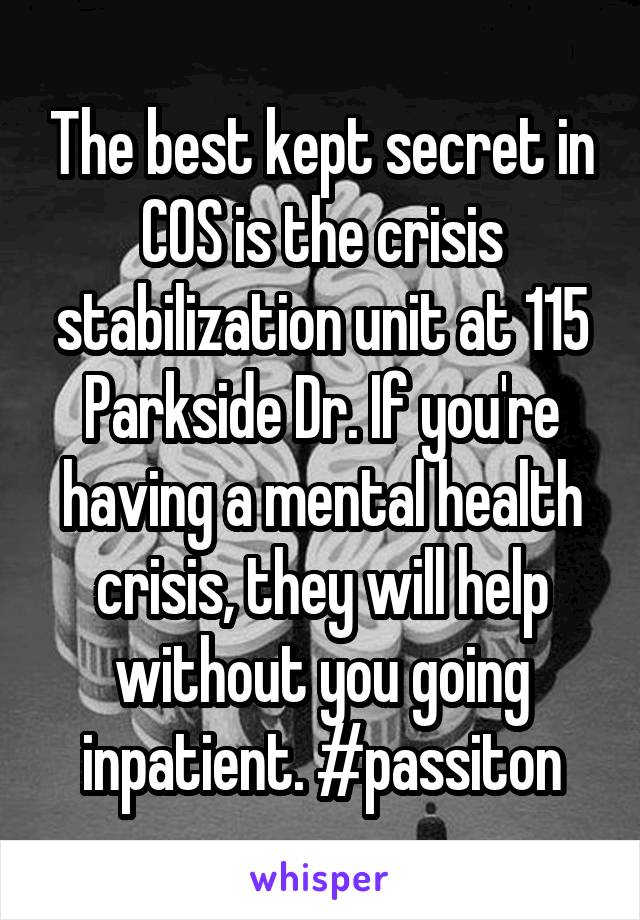 The best kept secret in COS is the crisis stabilization unit at 115 Parkside Dr. If you're having a mental health crisis, they will help without you going inpatient. #passiton