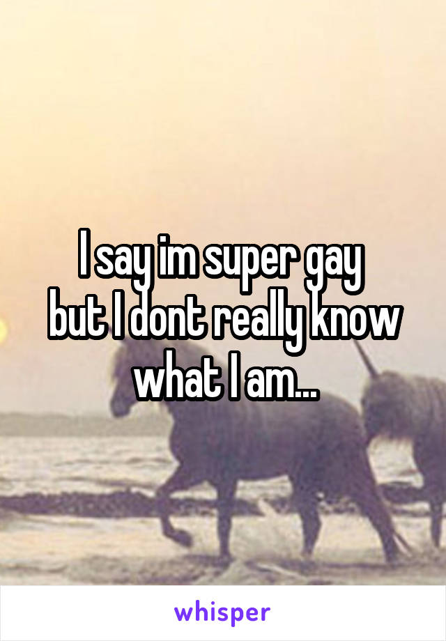 I say im super gay 
but I dont really know what I am...