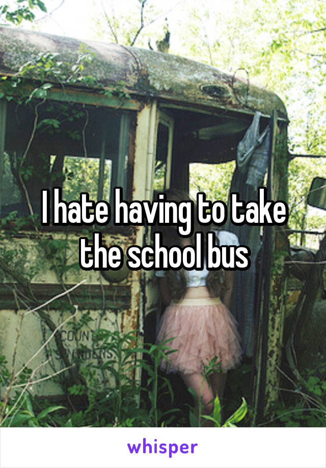 I hate having to take the school bus