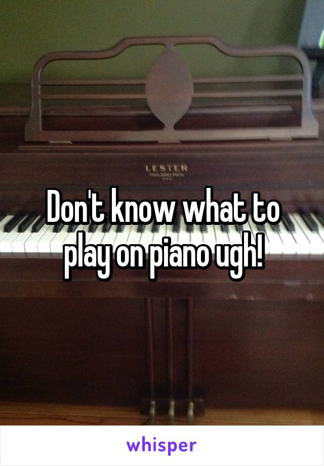 Don't know what to play on piano ugh!