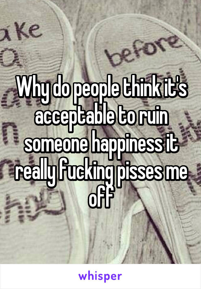 Why do people think it's acceptable to ruin someone happiness it really fucking pisses me off