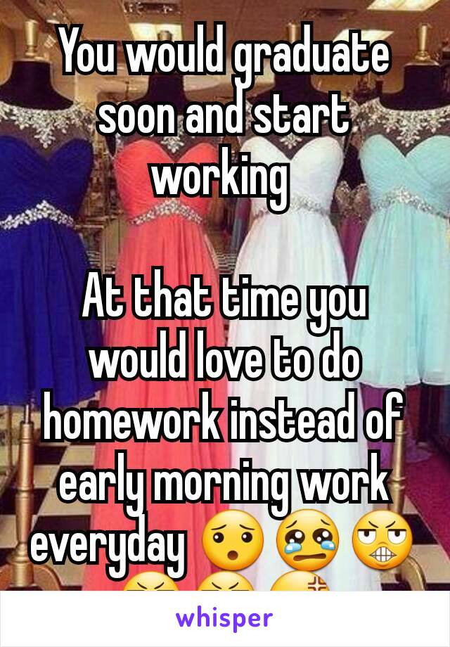 You would graduate soon and start working 

At that time you would love to do homework instead of early morning work everyday 😯😢😬😬😬😡