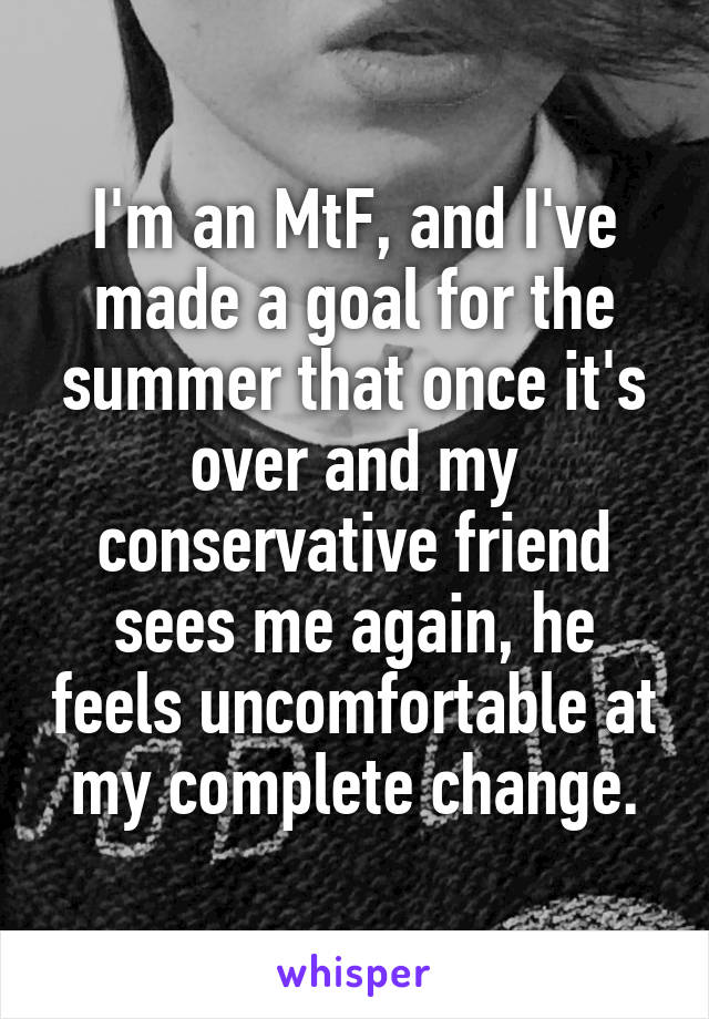 I'm an MtF, and I've made a goal for the summer that once it's over and my conservative friend sees me again, he feels uncomfortable at my complete change.