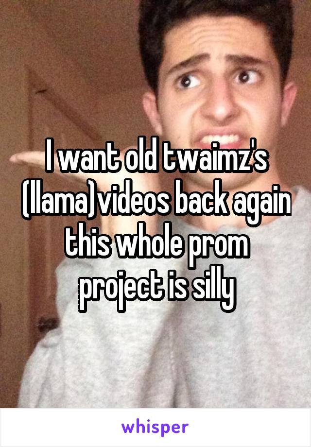 I want old twaimz's (llama)videos back again this whole prom project is silly