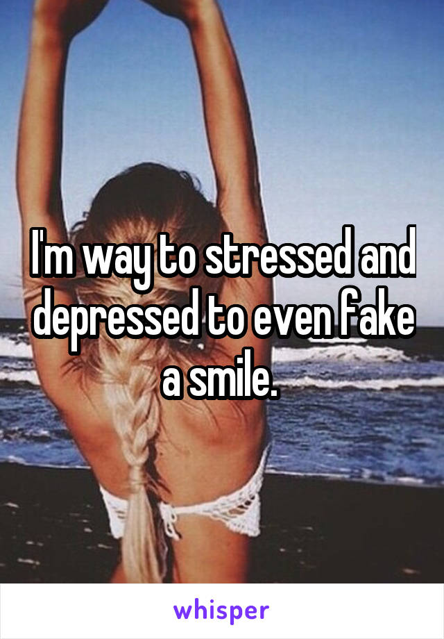 I'm way to stressed and depressed to even fake a smile. 