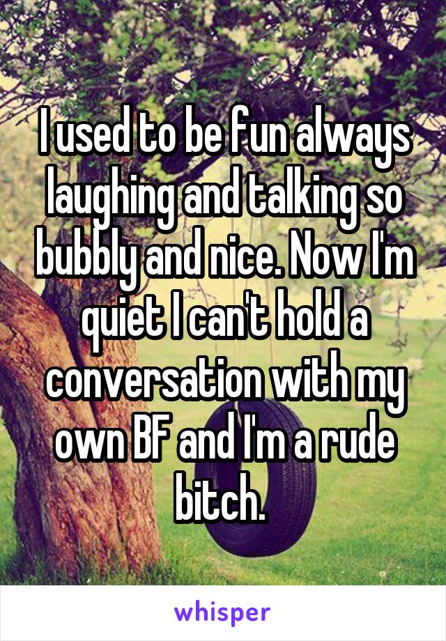 I used to be fun always laughing and talking so bubbly and nice. Now I'm quiet I can't hold a conversation with my own BF and I'm a rude bitch. 