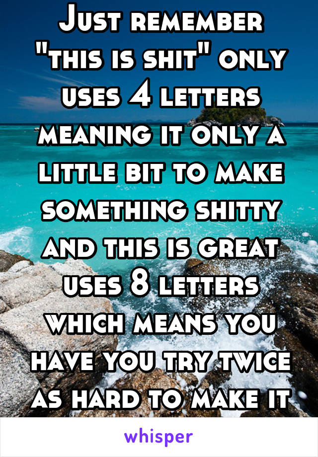 Just remember "this is shit" only uses 4 letters meaning it only a little bit to make something shitty and this is great uses 8 letters which means you have you try twice as hard to make it not shit