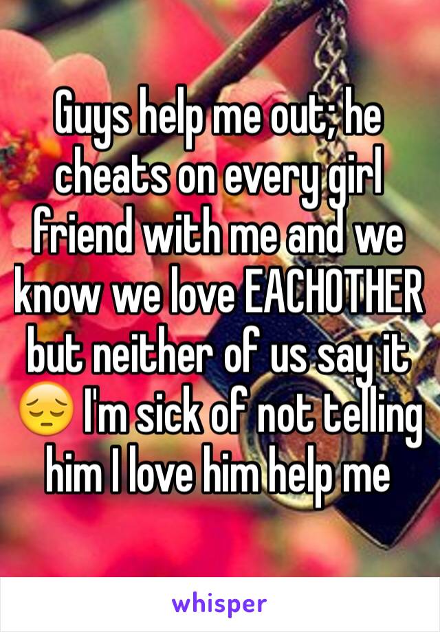 Guys help me out; he cheats on every girl friend with me and we know we love EACHOTHER but neither of us say it 😔 I'm sick of not telling him I love him help me