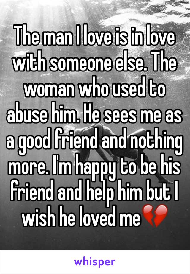 The man I love is in love with someone else. The woman who used to abuse him. He sees me as a good friend and nothing more. I'm happy to be his friend and help him but I wish he loved me💔