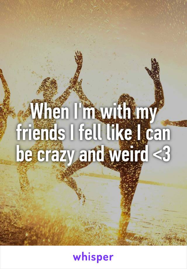 When I'm with my friends I fell like I can be crazy and weird <3