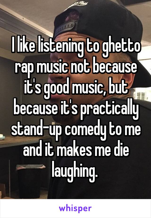 I like listening to ghetto rap music not because it's good music, but because it's practically stand-up comedy to me and it makes me die laughing. 