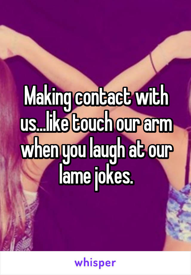 Making contact with us...like touch our arm when you laugh at our lame jokes.