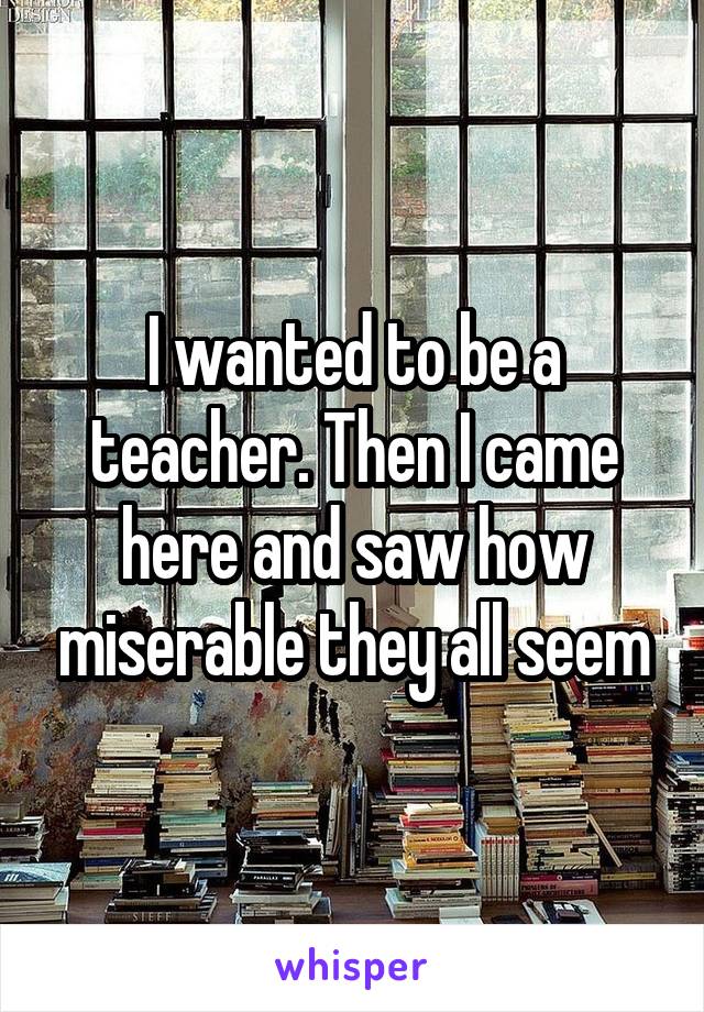 I wanted to be a teacher. Then I came here and saw how miserable they all seem