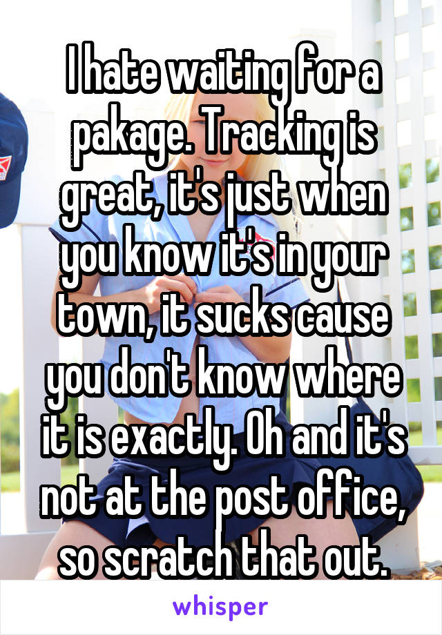 I hate waiting for a pakage. Tracking is great, it's just when you know it's in your town, it sucks cause you don't know where it is exactly. Oh and it's not at the post office, so scratch that out.