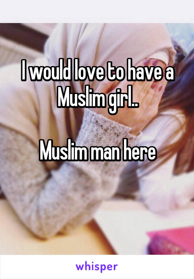 I would love to have a Muslim girl..

Muslim man here

