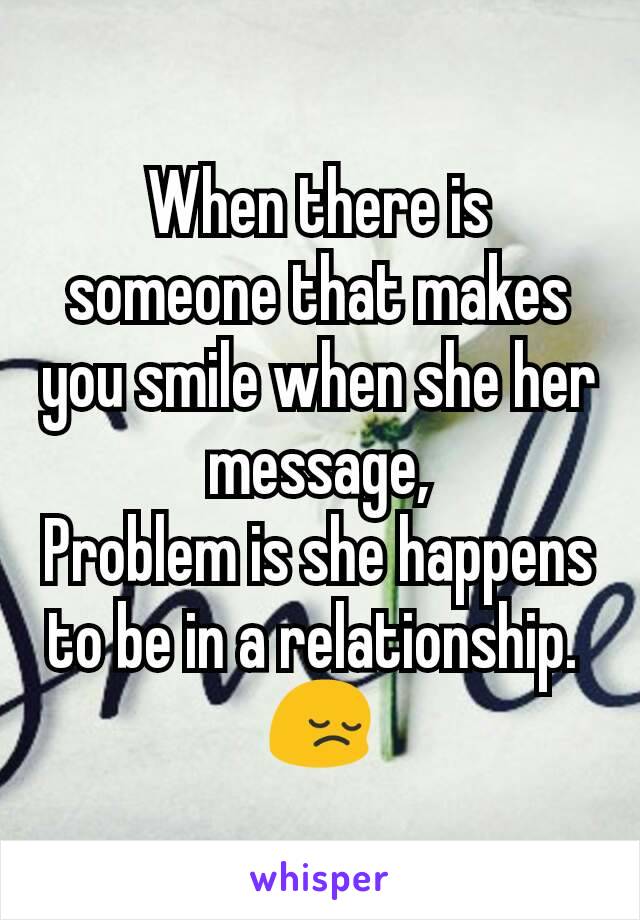 When there is someone that makes you smile when she her message,
Problem is she happens to be in a relationship. 
😔