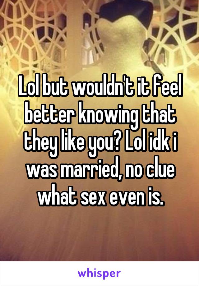 Lol but wouldn't it feel better knowing that they like you? Lol idk i was married, no clue what sex even is.