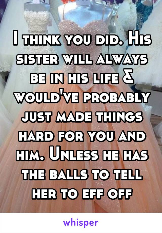 I think you did. His sister will always be in his life & would've probably just made things hard for you and him. Unless he has the balls to tell her to eff off