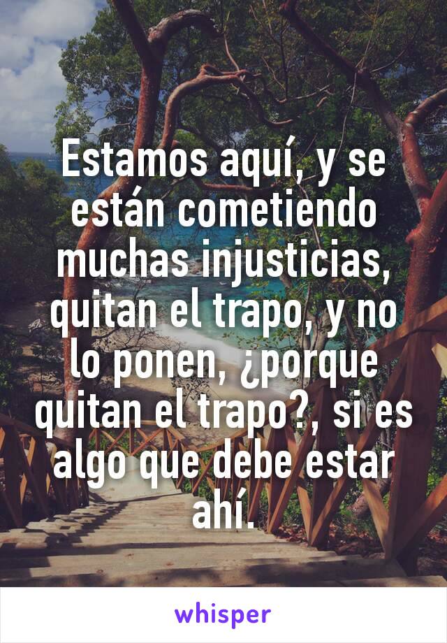 Estamos aquí, y se están cometiendo muchas injusticias, quitan el trapo, y no lo ponen, ¿porque quitan el trapo?, si es algo que debe estar ahí.