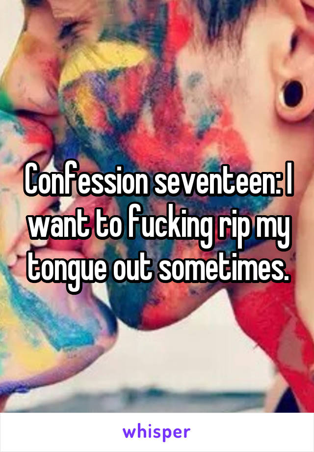 Confession seventeen: I want to fucking rip my tongue out sometimes.