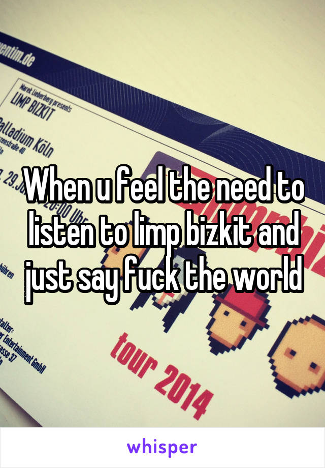 When u feel the need to listen to limp bizkit and just say fuck the world