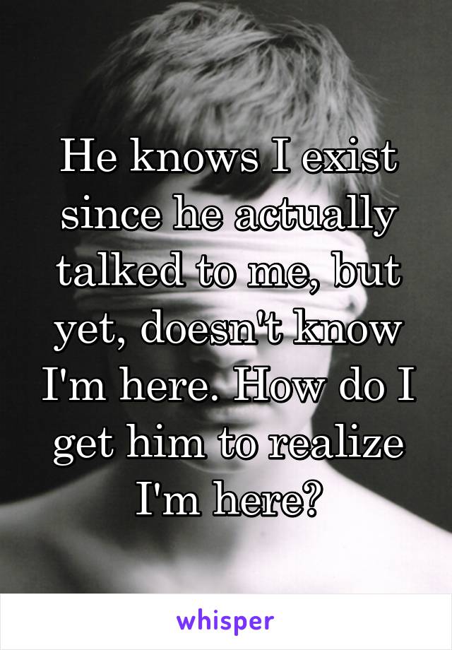 He knows I exist since he actually talked to me, but yet, doesn't know I'm here. How do I get him to realize I'm here?