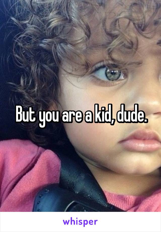 But you are a kid, dude.