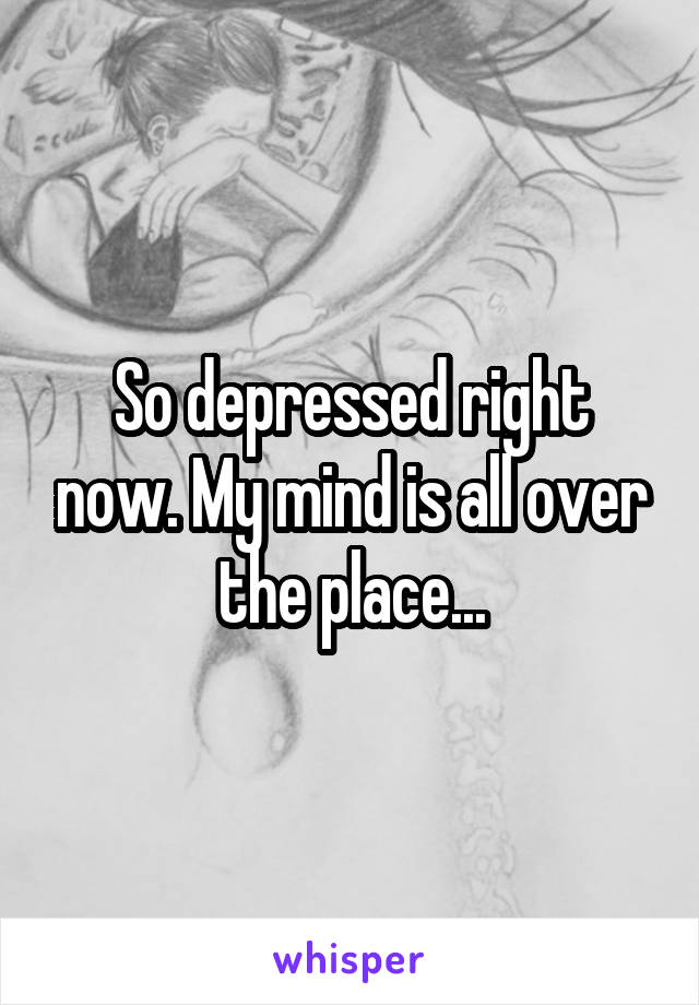 So depressed right now. My mind is all over the place...