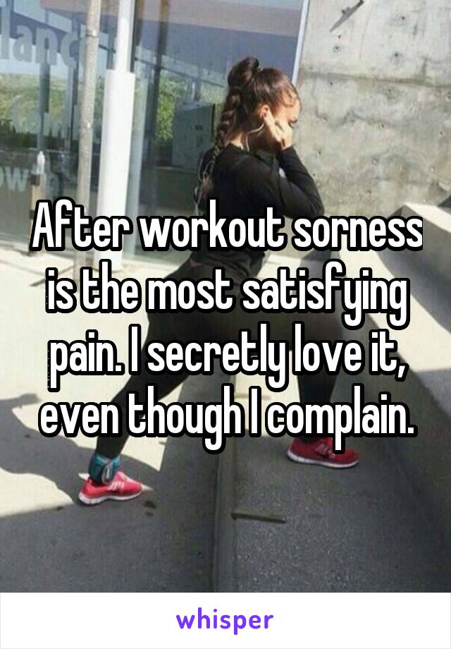 After workout sorness is the most satisfying pain. I secretly love it, even though I complain.