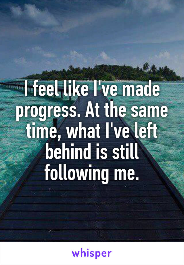 I feel like I've made progress. At the same time, what I've left behind is still following me.