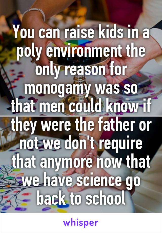 You can raise kids in a poly environment the only reason for monogamy was so that men could know if they were the father or not we don't require that anymore now that we have science go back to school